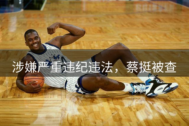 涉嫌严重违纪违法，蔡挺被查